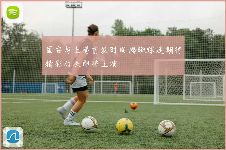 国安与上港首发时间揭晓球迷期待精彩对决即将上演