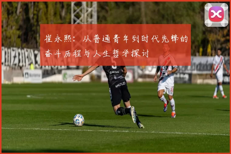 崔永熙：从普通青年到时代先锋的奋斗历程与人生哲学探讨