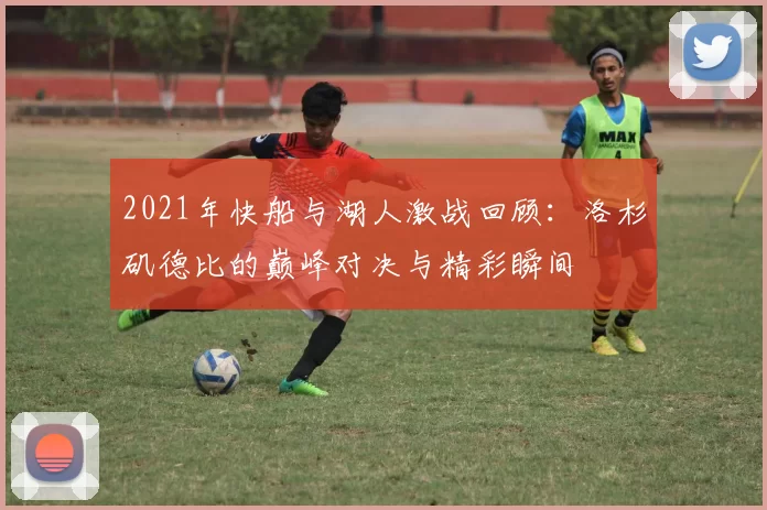 2021年快船与湖人激战回顾：洛杉矶德比的巅峰对决与精彩瞬间