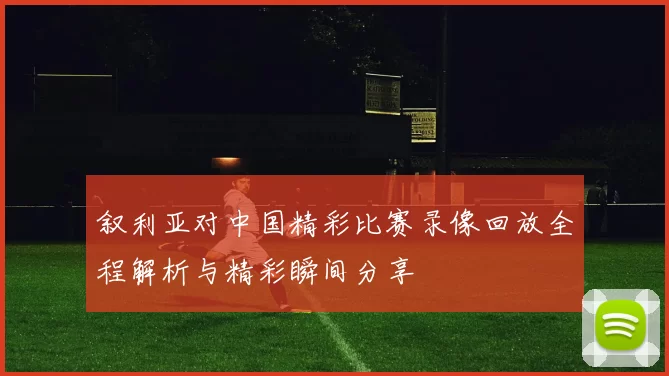 叙利亚对中国精彩比赛录像回放全程解析与精彩瞬间分享