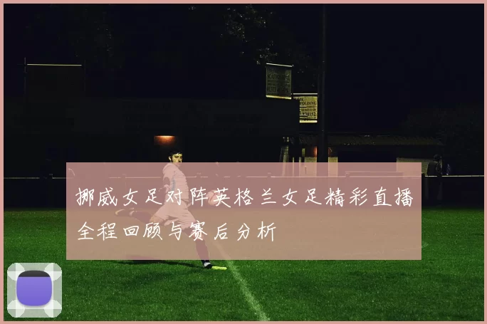 挪威女足对阵英格兰女足精彩直播全程回顾与赛后分析