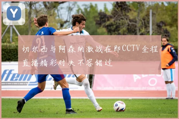 切尔西与阿森纳激战在即CCTV全程直播精彩对决不容错过