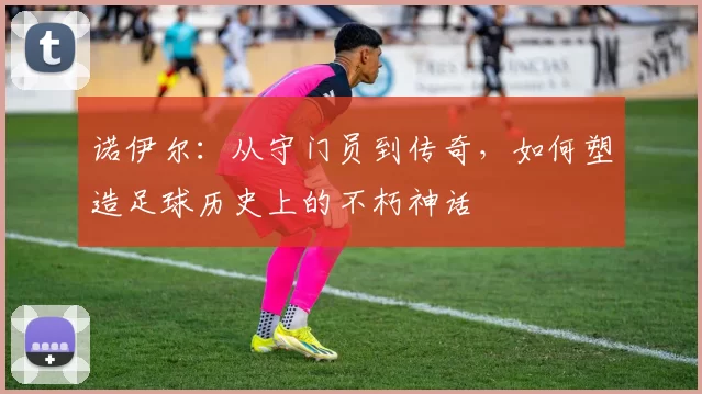 诺伊尔：从守门员到传奇，如何塑造足球历史上的不朽神话
